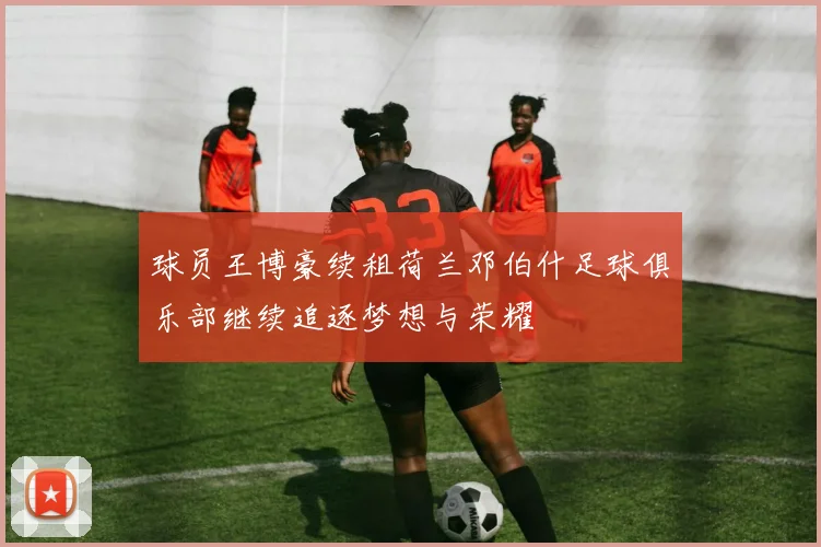球员王博豪续租荷兰邓伯什足球俱乐部继续追逐梦想与荣耀