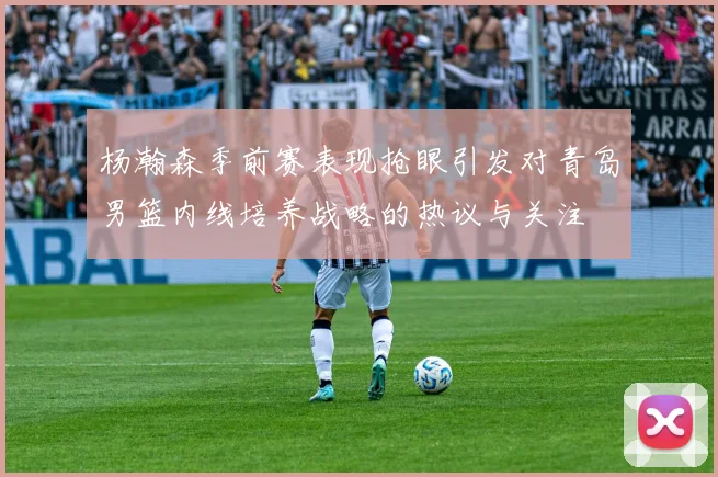 杨瀚森季前赛表现抢眼引发对青岛男篮内线培养战略的热议与关注