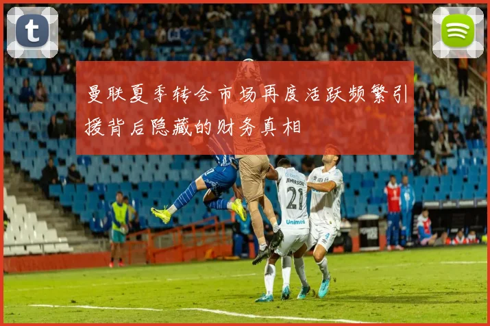 曼联夏季转会市场再度活跃频繁引援背后隐藏的财务真相