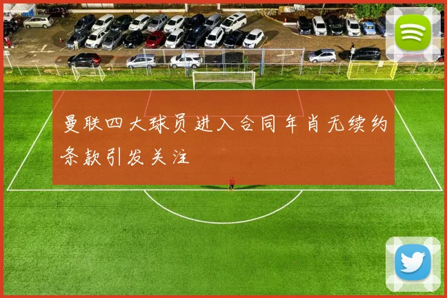 曼联四大球员进入合同年肖无续约条款引发关注