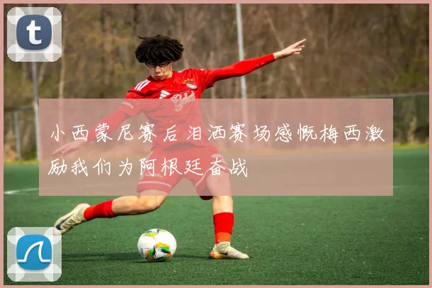 小西蒙尼赛后泪洒赛场感慨梅西激励我们为阿根廷奋战