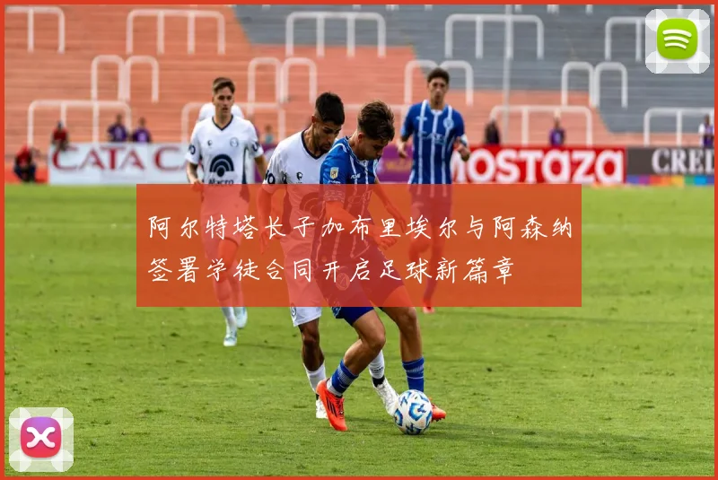 阿尔特塔长子加布里埃尔与阿森纳签署学徒合同开启足球新篇章