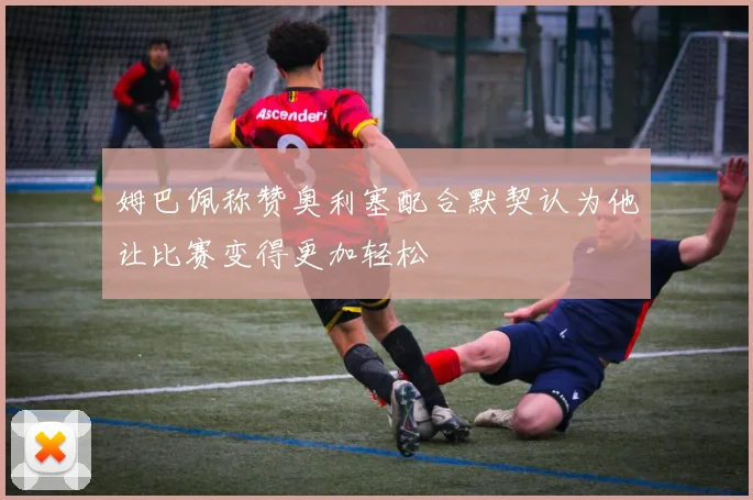 姆巴佩称赞奥利塞配合默契认为他让比赛变得更加轻松